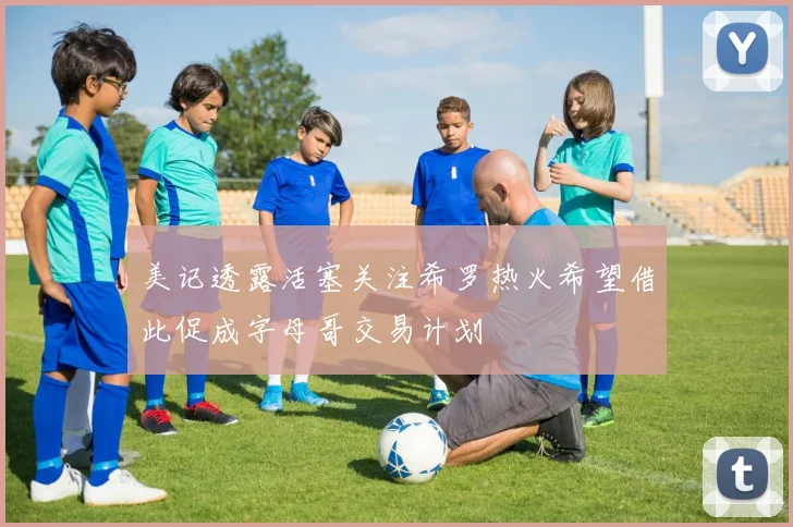 美记透露活塞关注希罗热火希望借此促成字母哥交易计划