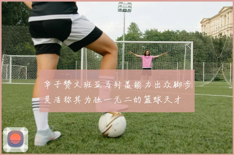 华子赞文班亚马封盖能力出众脚步灵活称其为独一无二的篮球天才