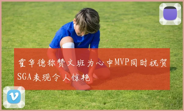 霍华德称赞文班为心中MVP同时祝贺SGA表现令人惊艳