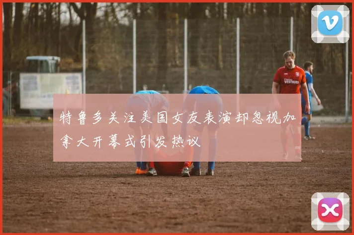 特鲁多关注美国女友表演却忽视加拿大开幕式引发热议