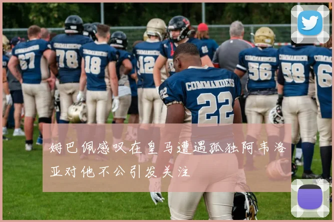 姆巴佩感叹在皇马遭遇孤独阿韦洛亚对他不公引发关注