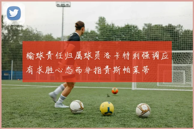输球责任归属球员洛卡特利强调应有求胜心态而非指责斯帕莱蒂