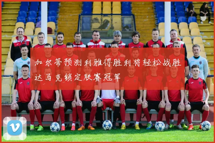 加尔蒂预测利雅得胜利将轻松战胜达马克锁定联赛冠军
