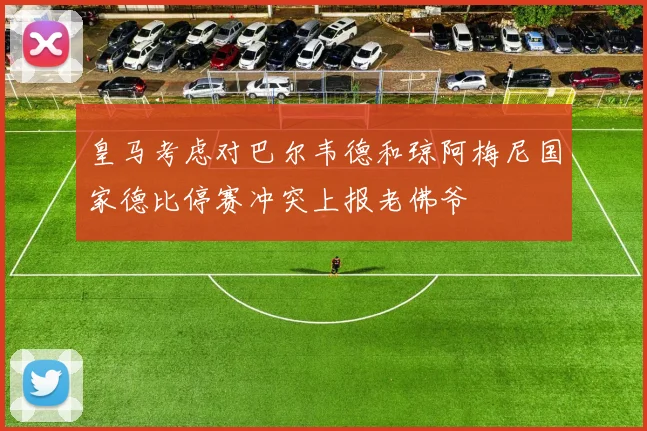 皇马考虑对巴尔韦德和琼阿梅尼国家德比停赛冲突上报老佛爷