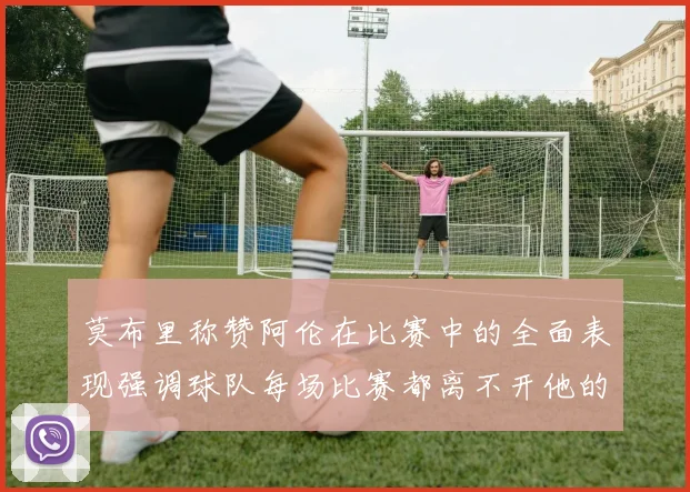 莫布里称赞阿伦在比赛中的全面表现强调球队每场比赛都离不开他的贡献