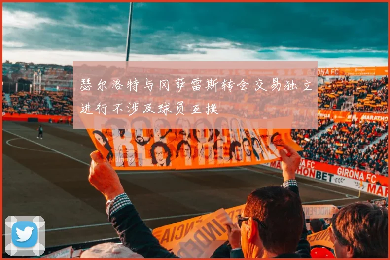 瑟尔洛特与冈萨雷斯转会交易独立进行不涉及球员互换