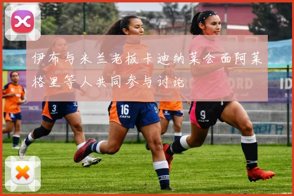 伊布与米兰老板卡迪纳莱会面阿莱格里等人共同参与讨论