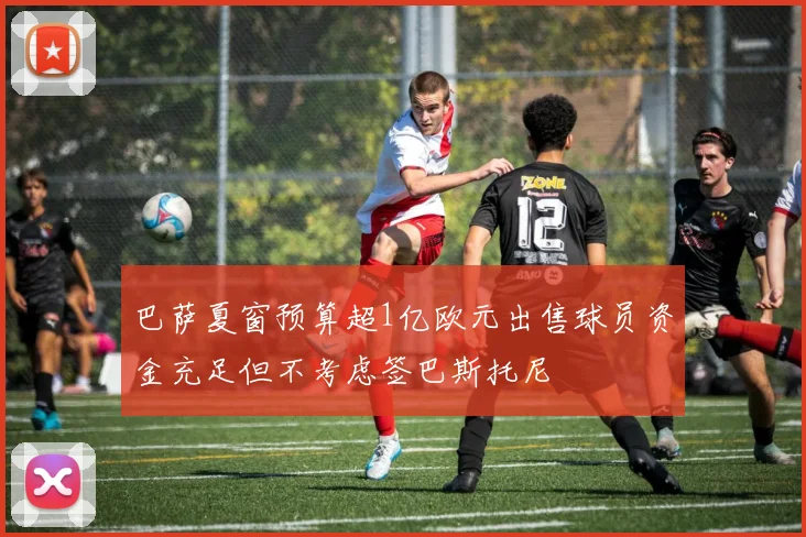 巴萨夏窗预算超1亿欧元出售球员资金充足但不考虑签巴斯托尼