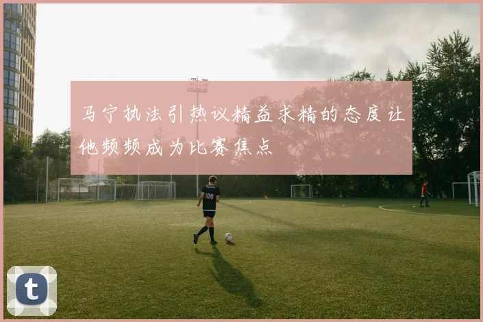 马宁执法引热议精益求精的态度让他频频成为比赛焦点