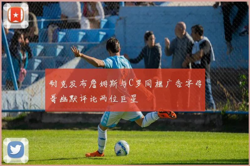 耐克发布詹姆斯与C罗同框广告字母哥幽默评论两位巨星