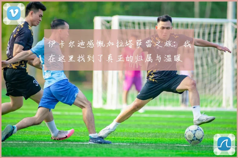 伊卡尔迪感慨加拉塔萨雷之旅：我在这里找到了真正的归属与温暖