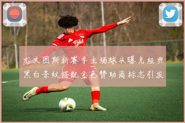 尤文图斯新赛季主场球衣曝光经典黑白条纹搭配金色赞助商标志引发期待