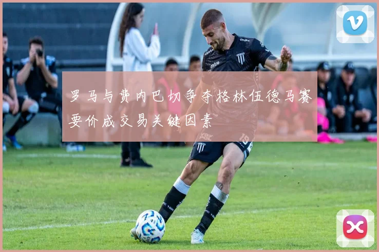 罗马与费内巴切争夺格林伍德马赛要价成交易关键因素