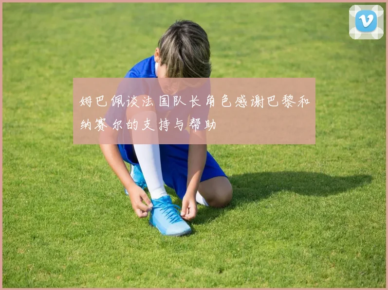 姆巴佩谈法国队长角色感谢巴黎和纳赛尔的支持与帮助
