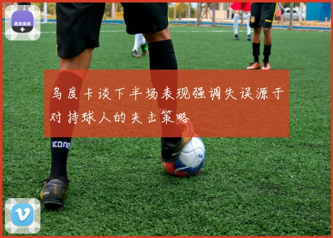 乌度卡谈下半场表现强调失误源于对持球人的夹击策略