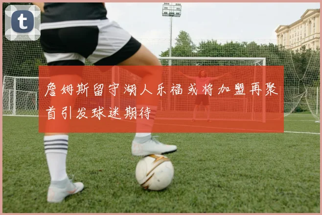 詹姆斯留守湖人乐福或将加盟再聚首引发球迷期待