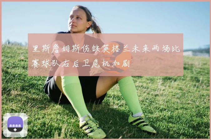 里斯詹姆斯伤缺英格兰未来两场比赛球队右后卫危机加剧