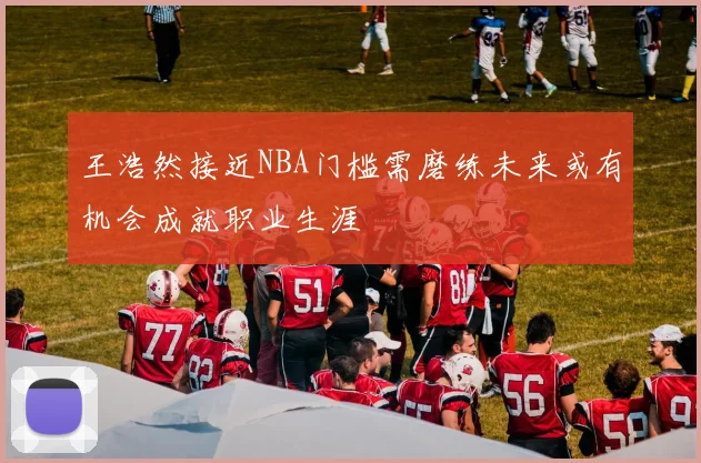 王浩然接近NBA门槛需磨练未来或有机会成就职业生涯