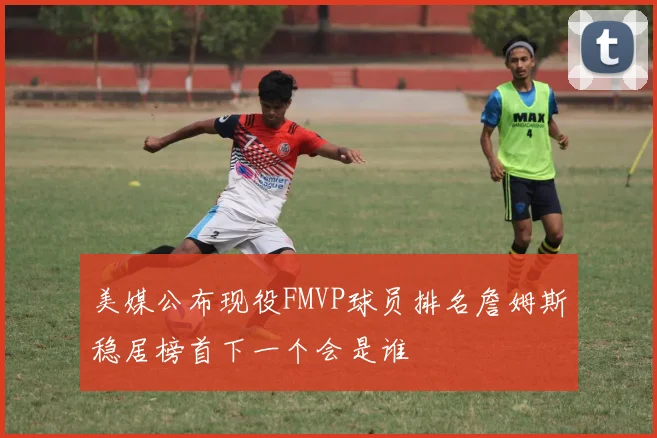 美媒公布现役FMVP球员排名詹姆斯稳居榜首下一个会是谁