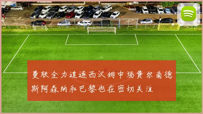 曼联全力追逐西汉姆中场费尔南德斯阿森纳和巴黎也在密切关注