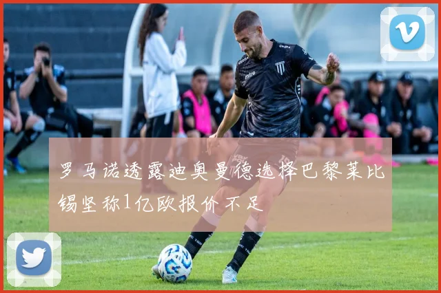 罗马诺透露迪奥曼德选择巴黎莱比锡坚称1亿欧报价不足