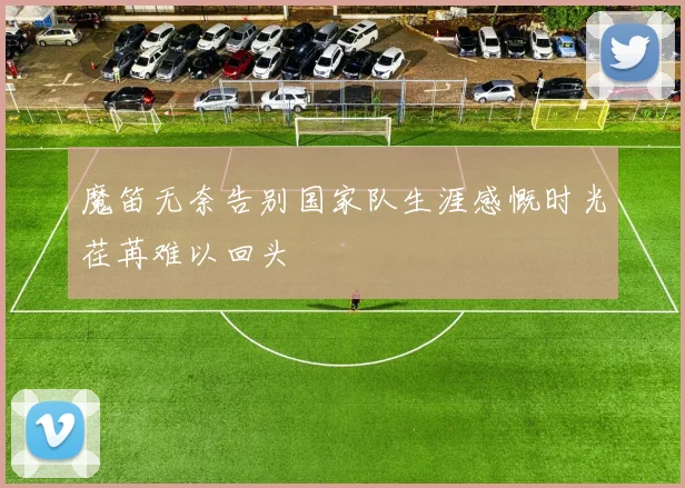魔笛无奈告别国家队生涯感慨时光荏苒难以回头