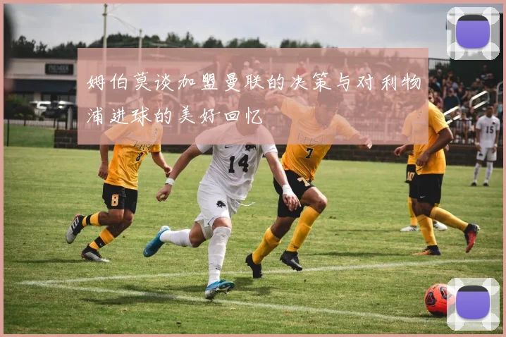 姆伯莫谈加盟曼联的决策与对利物浦进球的美好回忆