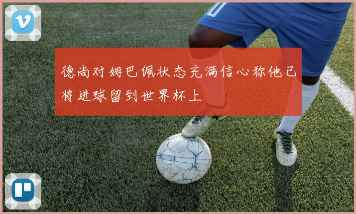 德尚对姆巴佩状态充满信心称他已将进球留到世界杯上